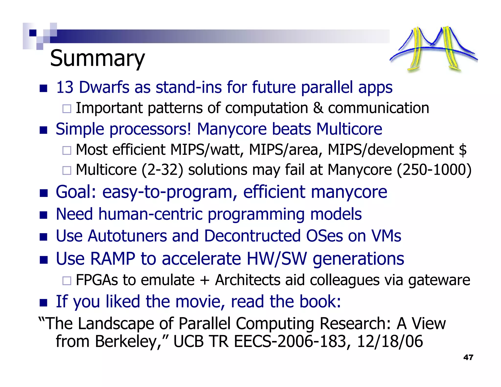 Summary
  13 Dwarfs as stand-ins for future parallel apps
    Important patterns of computation & communication
  Simple processors! Manycore beats Multicore
    Most efficient MIPS/watt, MIPS/area, MIPS/development $
    Multicore (2-32) solutions may fail at Manycore (250-1000)
  Goal: easy-to-program, efficient manycore
  Need human-centric programming models
  Use Autotuners and Decontructed OSes on VMs
  Use RAMP to accelerate HW/SW generations
    FPGAs to emulate + Architects aid colleagues via gateware
  If you liked the movie, read the book:
“The Landscape of Parallel Computing Research: A View
  from Berkeley,” UCB TR EECS-2006-183, 12/18/06
                                                            47
 