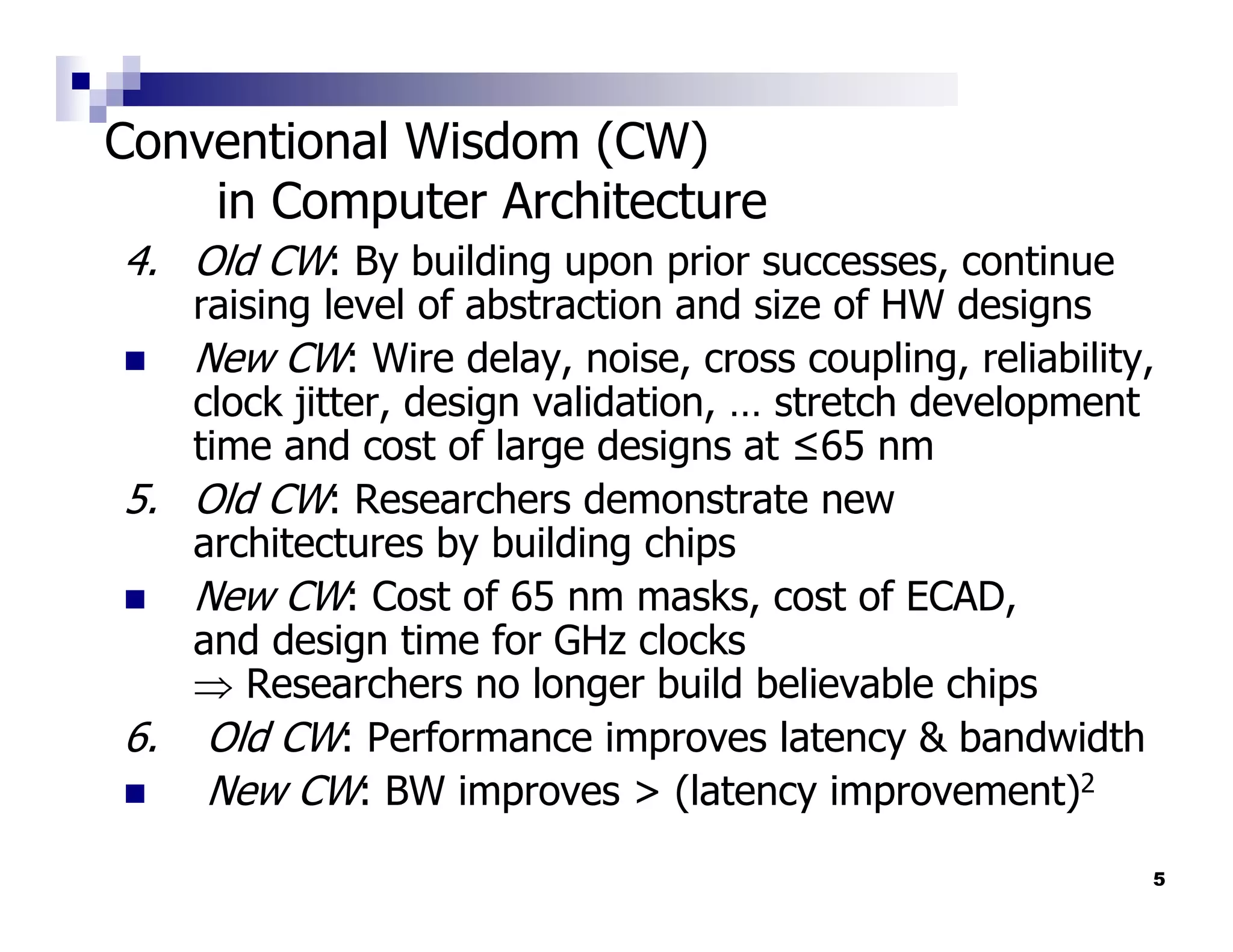 Conventional Wisdom (CW)
    in Computer Architecture
4. Old CW: By building upon prior successes, continue
   raising level of abstraction and size of HW designs
   New CW: Wire delay, noise, cross coupling, reliability,
   clock jitter, design validation, … stretch development
   time and cost of large designs at ≤65 nm
5. Old CW: Researchers demonstrate new
   architectures by building chips
   New CW: Cost of 65 nm masks, cost of ECAD,
   and design time for GHz clocks
   ⇒ Researchers no longer build believable chips
6. Old CW: Performance improves latency & bandwidth
    New CW: BW improves > (latency improvement)2
                                                         5
 