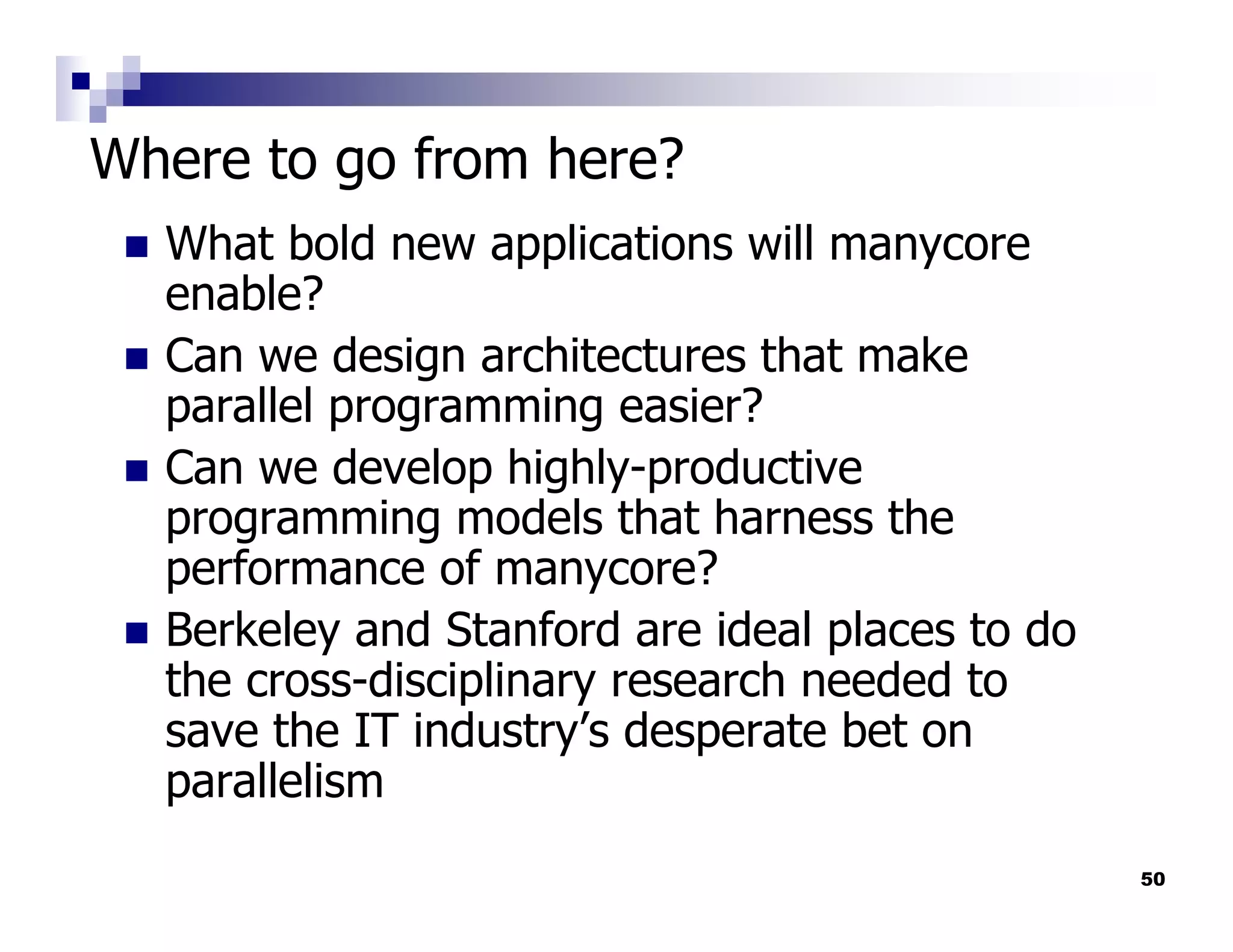 Where to go from here?
  What bold new applications will manycore
  enable?
  Can we design architectures that make
  parallel programming easier?
  Can we develop highly-productive
  programming models that harness the
  performance of manycore?
  Berkeley and Stanford are ideal places to do
  the cross-disciplinary research needed to
  save the IT industry’s desperate bet on
  parallelism
                                                 50
 