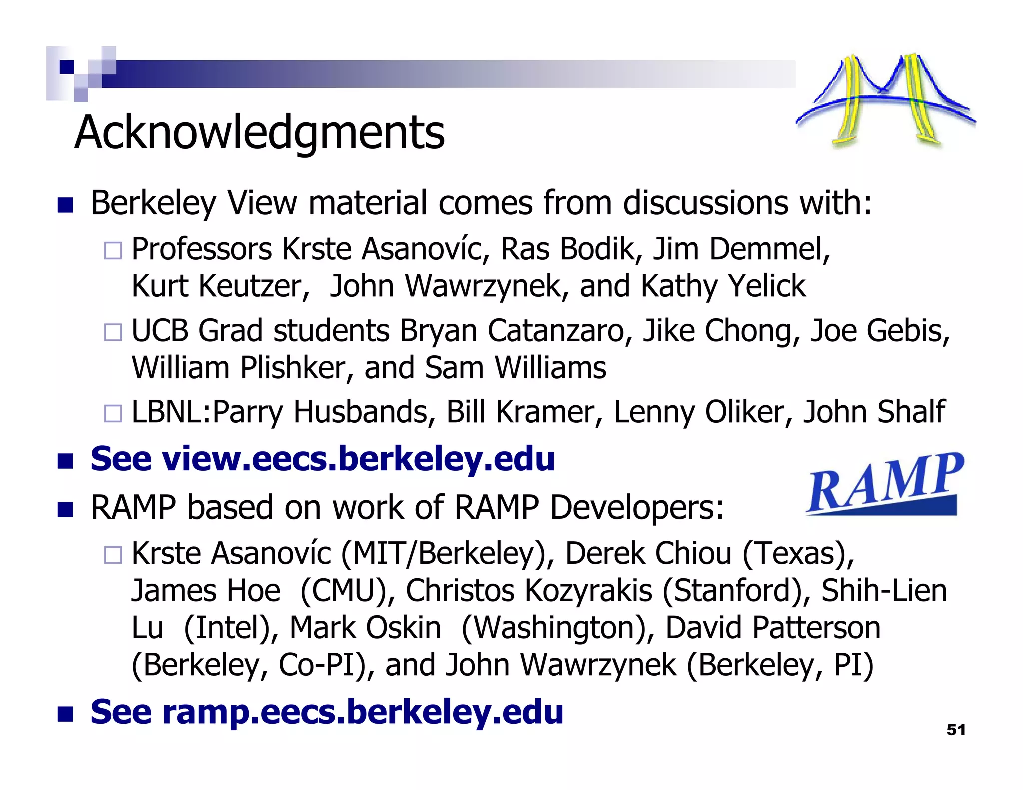 Acknowledgments
Berkeley View material comes from discussions with:
  Professors Krste Asanovíc, Ras Bodik, Jim Demmel,
  Kurt Keutzer, John Wawrzynek, and Kathy Yelick
  UCB Grad students Bryan Catanzaro, Jike Chong, Joe Gebis,
  William Plishker, and Sam Williams
  LBNL:Parry Husbands, Bill Kramer, Lenny Oliker, John Shalf
See view.eecs.berkeley.edu
RAMP based on work of RAMP Developers:
  Krste Asanovíc (MIT/Berkeley), Derek Chiou (Texas),
  James Hoe (CMU), Christos Kozyrakis (Stanford), Shih-Lien
  Lu (Intel), Mark Oskin (Washington), David Patterson
  (Berkeley, Co-PI), and John Wawrzynek (Berkeley, PI)
See ramp.eecs.berkeley.edu                                 51
 