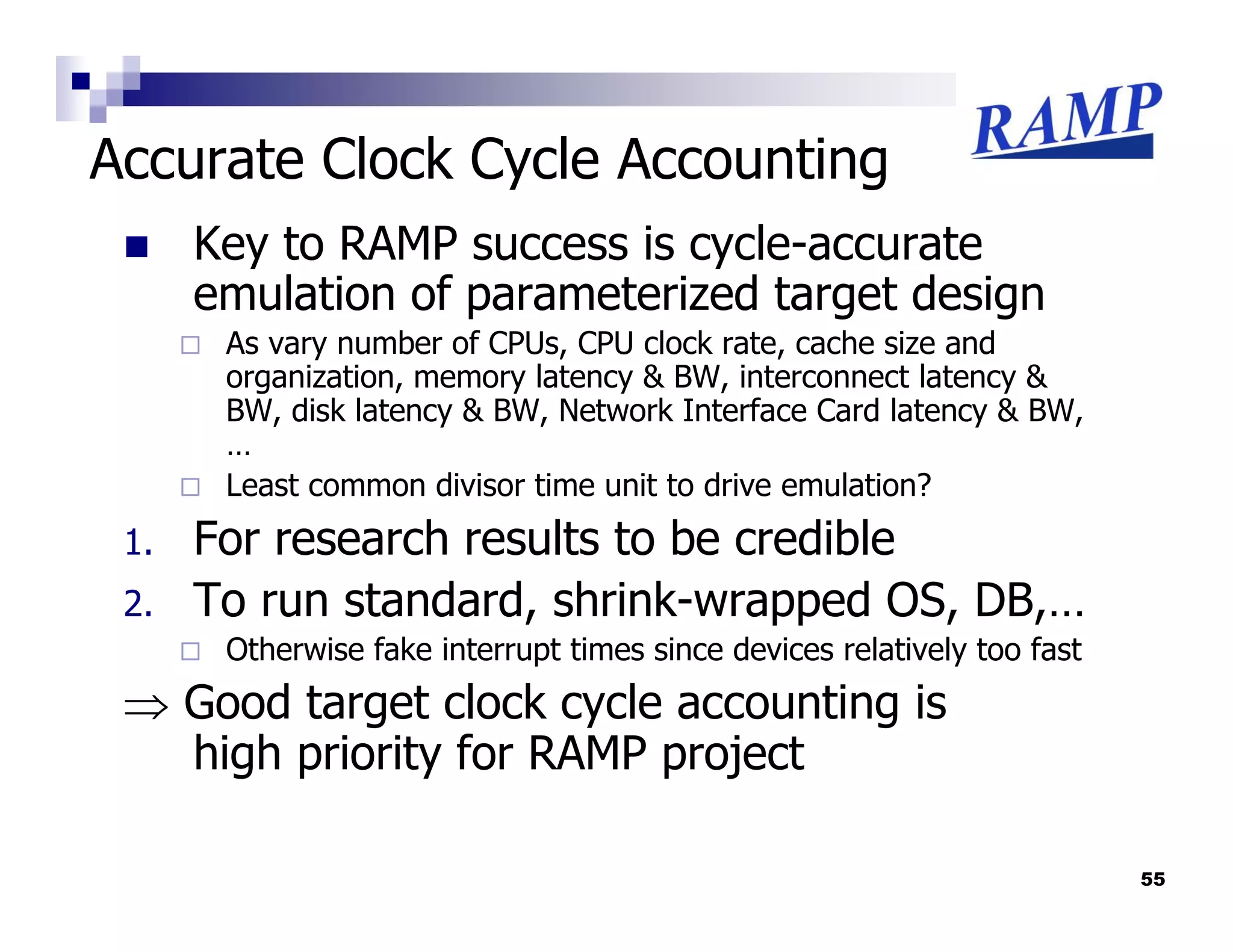 Accurate Clock Cycle Accounting
      Key to RAMP success is cycle-accurate
      emulation of parameterized target design
       As vary number of CPUs, CPU clock rate, cache size and
       organization, memory latency & BW, interconnect latency &
       BW, disk latency & BW, Network Interface Card latency & BW,
       …
       Least common divisor time unit to drive emulation?
 1.   For research results to be credible
 2.   To run standard, shrink-wrapped OS, DB,…
       Otherwise fake interrupt times since devices relatively too fast
 ⇒ Good target clock cycle accounting is
   high priority for RAMP project

                                                                          55
 