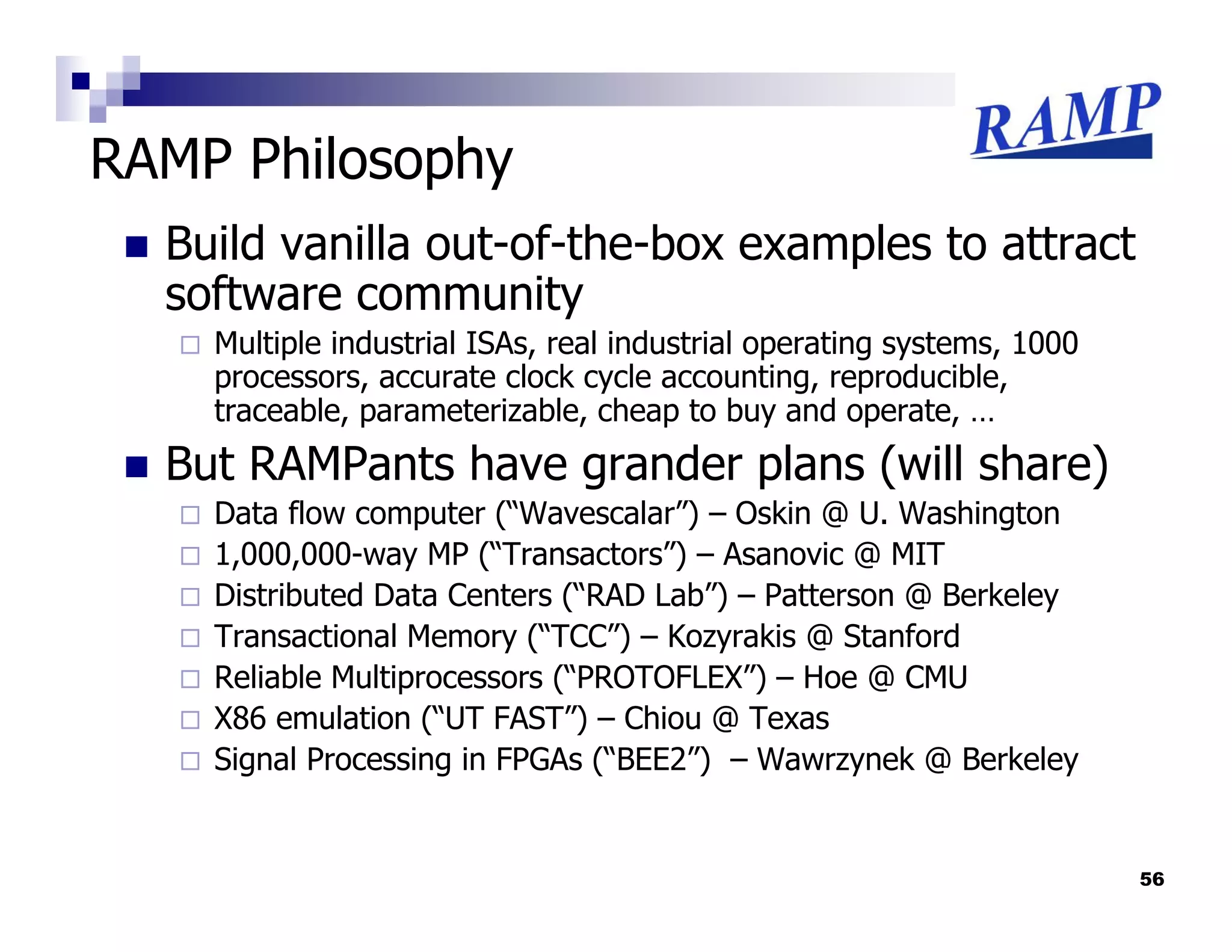 RAMP Philosophy
  Build vanilla out-of-the-box examples to attract
  software community
    Multiple industrial ISAs, real industrial operating systems, 1000
    processors, accurate clock cycle accounting, reproducible,
    traceable, parameterizable, cheap to buy and operate, …
  But RAMPants have grander plans (will share)
    Data flow computer (“Wavescalar”) – Oskin @ U. Washington
    1,000,000-way MP (“Transactors”) – Asanovic @ MIT
    Distributed Data Centers (“RAD Lab”) – Patterson @ Berkeley
    Transactional Memory (“TCC”) – Kozyrakis @ Stanford
    Reliable Multiprocessors (“PROTOFLEX”) – Hoe @ CMU
    X86 emulation (“UT FAST”) – Chiou @ Texas
    Signal Processing in FPGAs (“BEE2”) – Wawrzynek @ Berkeley


                                                                        56
 