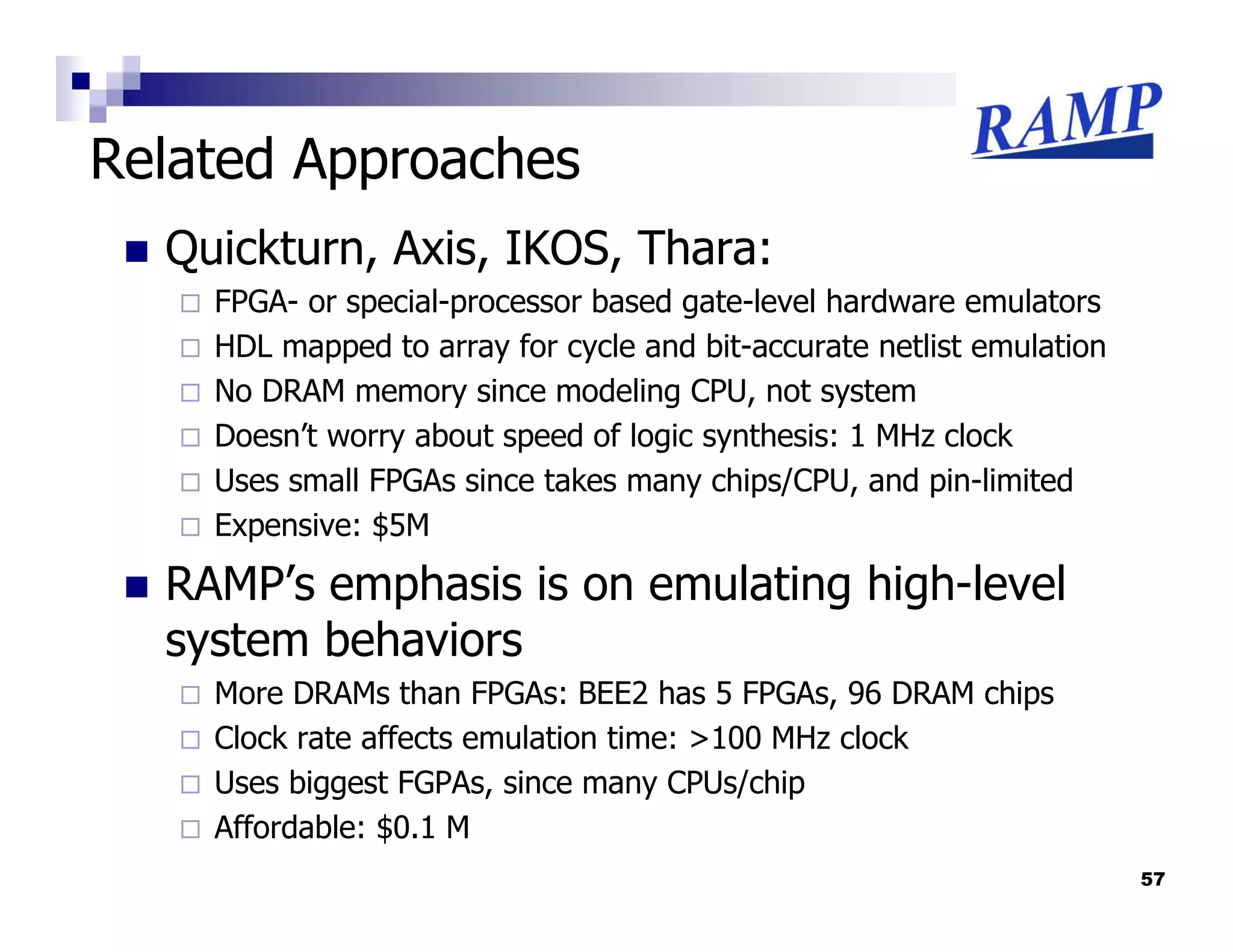 Related Approaches
  Quickturn, Axis, IKOS, Thara:
    FPGA- or special-processor based gate-level hardware emulators
    HDL mapped to array for cycle and bit-accurate netlist emulation
    No DRAM memory since modeling CPU, not system
    Doesn’t worry about speed of logic synthesis: 1 MHz clock
    Uses small FPGAs since takes many chips/CPU, and pin-limited
    Expensive: $5M

  RAMP’s emphasis is on emulating high-level
  system behaviors
    More DRAMs than FPGAs: BEE2 has 5 FPGAs, 96 DRAM chips
    Clock rate affects emulation time: >100 MHz clock
    Uses biggest FGPAs, since many CPUs/chip
    Affordable: $0.1 M
                                                                       57
 