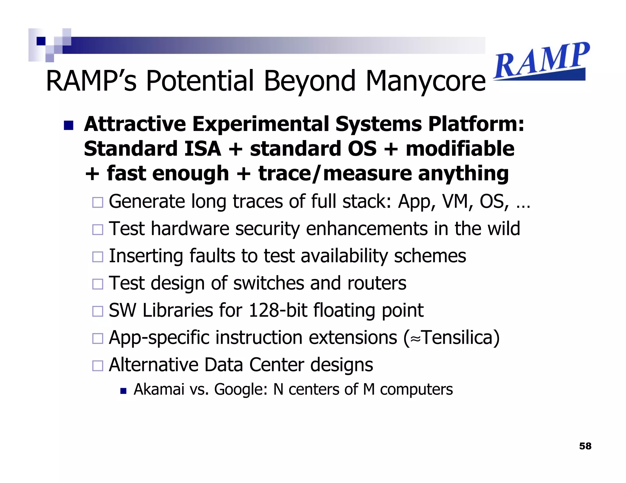 RAMP’s Potential Beyond Manycore
  Attractive Experimental Systems Platform:
  Standard ISA + standard OS + modifiable
  + fast enough + trace/measure anything
    Generate long traces of full stack: App, VM, OS, …
    Test hardware security enhancements in the wild
    Inserting faults to test availability schemes
    Test design of switches and routers
    SW Libraries for 128-bit floating point
    App-specific instruction extensions (≈Tensilica)
    Alternative Data Center designs
      Akamai vs. Google: N centers of M computers


                                                         58
 