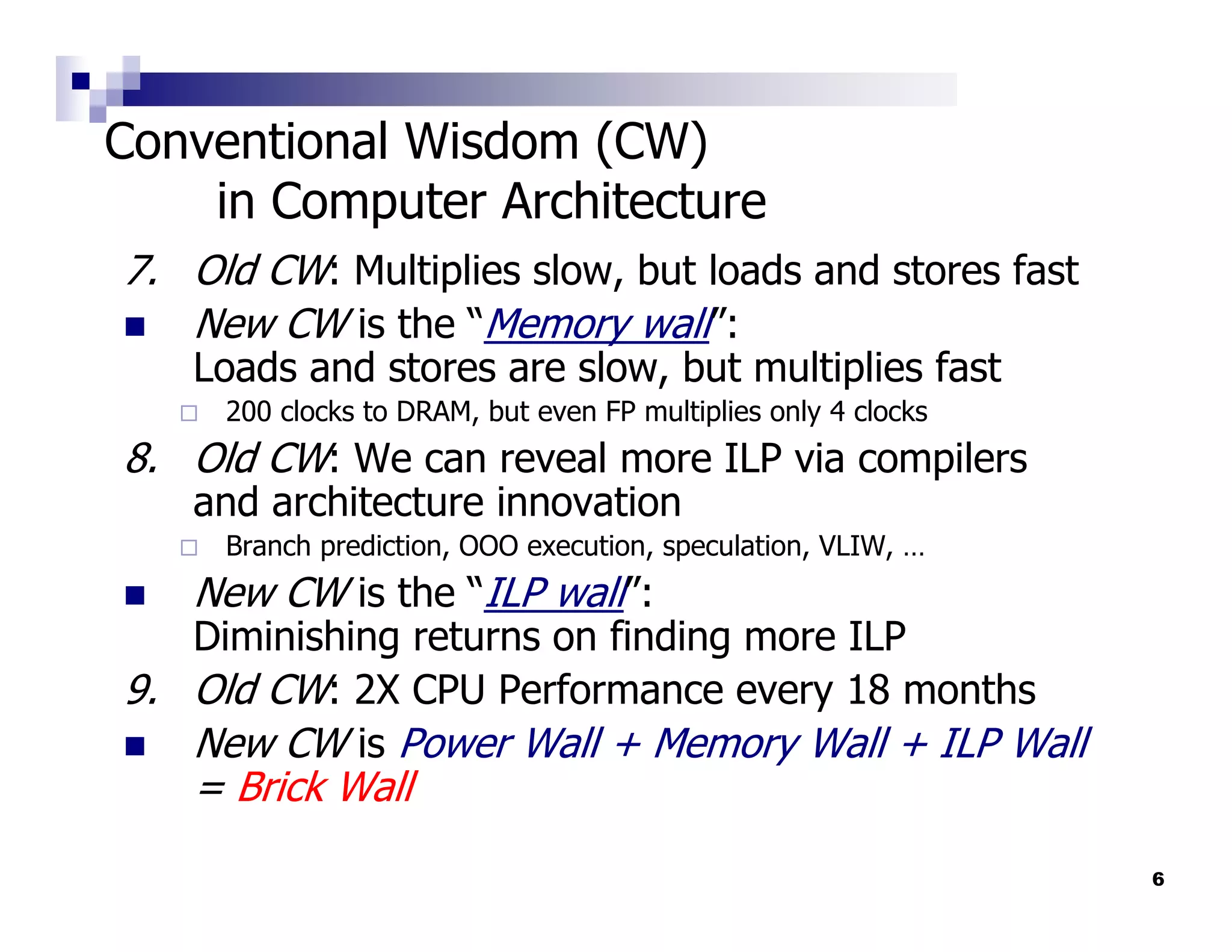 Conventional Wisdom (CW)
    in Computer Architecture
7. Old CW: Multiplies slow, but loads and stores fast
   New CW is the “Memory wall”:
   Loads and stores are slow, but multiplies fast
     200 clocks to DRAM, but even FP multiplies only 4 clocks
8. Old CW: We can reveal more ILP via compilers
   and architecture innovation
     Branch prediction, OOO execution, speculation, VLIW, …
   New CW is the “ILP wall”:
   Diminishing returns on finding more ILP
9. Old CW: 2X CPU Performance every 18 months
   New CW is Power Wall + Memory Wall + ILP Wall
   = Brick Wall
                                                                6
 