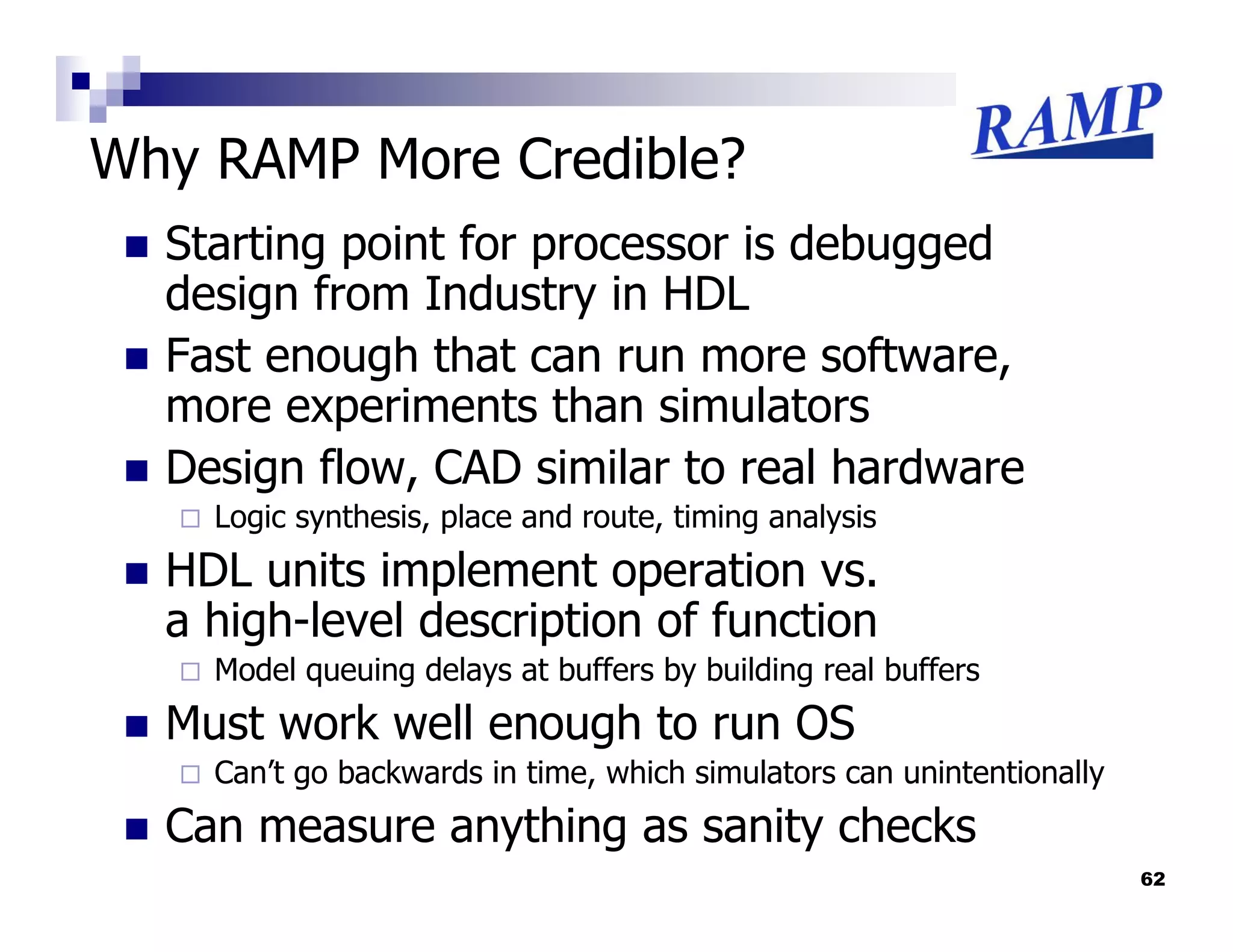 Why RAMP More Credible?
  Starting point for processor is debugged
  design from Industry in HDL
  Fast enough that can run more software,
  more experiments than simulators
  Design flow, CAD similar to real hardware
    Logic synthesis, place and route, timing analysis
  HDL units implement operation vs.
  a high-level description of function
    Model queuing delays at buffers by building real buffers
  Must work well enough to run OS
    Can’t go backwards in time, which simulators can unintentionally
  Can measure anything as sanity checks
                                                                       62
 