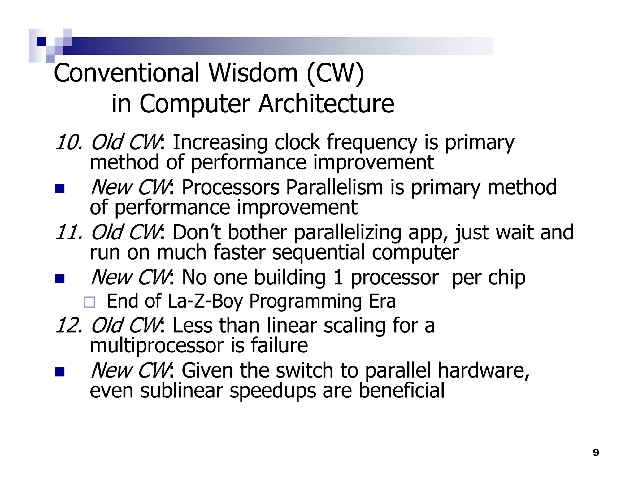 Conventional Wisdom (CW)
    in Computer Architecture
10. Old CW: Increasing clock frequency is primary
    method of performance improvement
    New CW: Processors Parallelism is primary method
    of performance improvement
11. Old CW: Don’t bother parallelizing app, just wait and
    run on much faster sequential computer
    New CW: No one building 1 processor per chip
     End of La-Z-Boy Programming Era
12. Old CW: Less than linear scaling for a
   multiprocessor is failure
   New CW: Given the switch to parallel hardware,
   even sublinear speedups are beneficial

                                                            9
 