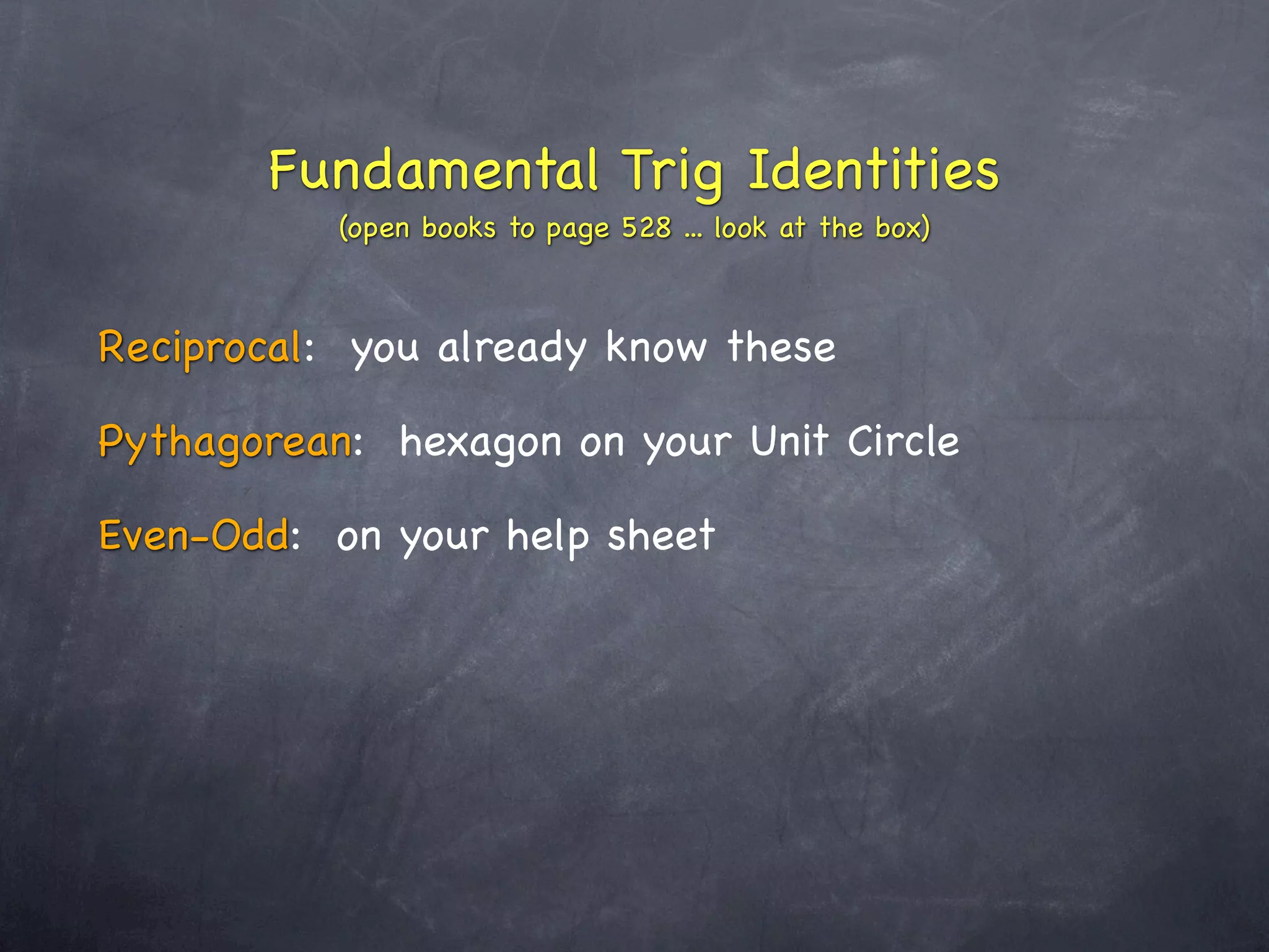 Fundamental Trig Identities
           (open books to page 528 ... look at the box)



Reciprocal: you already know these

Pythagorean: hexagon on your Unit Circle

Even-Odd: on your help sheet
 
