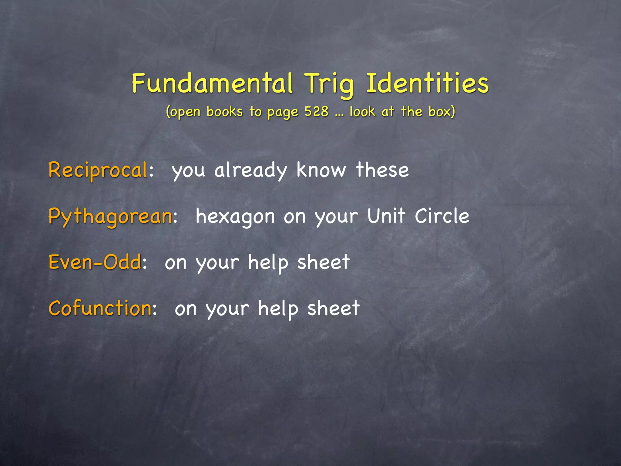 Fundamental Trig Identities
           (open books to page 528 ... look at the box)



Reciprocal: you already know these

Pythagorean: hexagon on your Unit Circle

Even-Odd: on your help sheet

Cofunction: on your help sheet
 