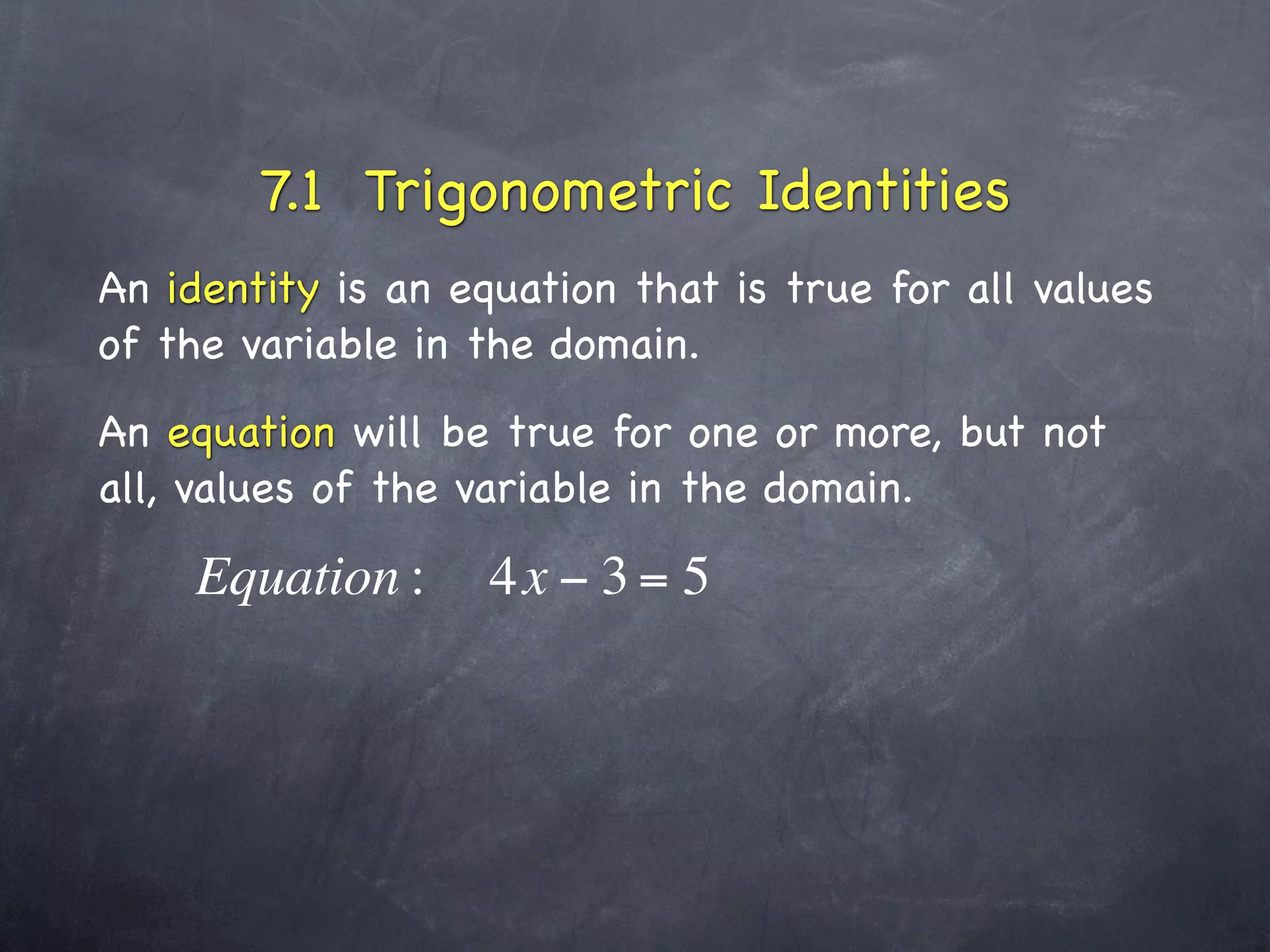 7.1 Trigonometric Identities
An identity is an equation that is true for all values
of the variable in the domain.
An equation will be true for one or more, but not
all, values of the variable in the domain.

    Equation :      4x − 3 = 5
 