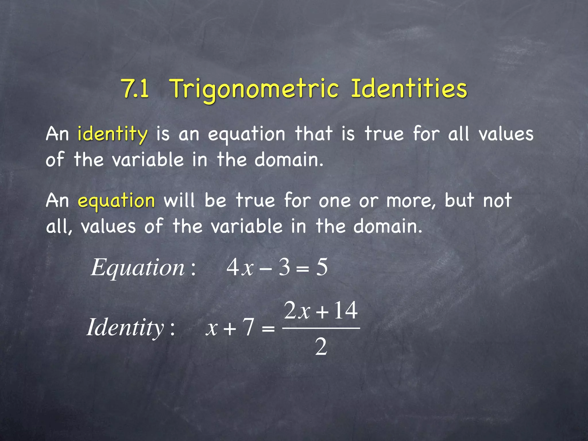 7.1 Trigonometric Identities
An identity is an equation that is true for all values
of the variable in the domain.
An equation will be true for one or more, but not
all, values of the variable in the domain.

    Equation :      4x − 3 = 5
                      2x + 14
    Identity :   x+7=
                         2
 