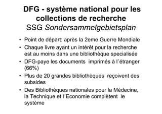 DFG - système national pour les
collections de recherche
SSG Sondersammelgebietsplan
• Point de départ: après la 2eme Guerre Mondiale
• Chaque livre ayant un intérêt pour la recherche
est au moins dans une bibliothèque specialisée
• DFG-paye les documents imprimés à l´étranger
(66%)
• Plus de 20 grandes bibliothèques reçoivent des
subsides
• Des Bibliothèques nationales pour la Médecine,
la Technique et l´Economie complètent le
système
 