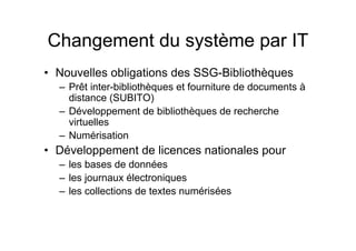 Changement du système par IT
• Nouvelles obligations des SSG-Bibliothèques
– Prêt inter-bibliothèques et fourniture de documents à
distance (SUBITO)
– Développement de bibliothèques de recherche
virtuelles
– Numérisation
• Développement de licences nationales pour
– les bases de données
– les journaux électroniques
– les collections de textes numérisées
 
