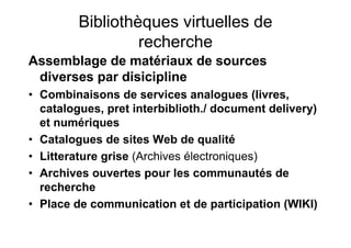 Bibliothèques virtuelles de
recherche
Assemblage de matériaux de sources
diverses par disicipline
• Combinaisons de services analogues (livres,
catalogues, pret interbiblioth./ document delivery)
et numériques
• Catalogues de sites Web de qualité
• Litterature grise (Archives électroniques)
• Archives ouvertes pour les communautés de
recherche
• Place de communication et de participation (WIKI)
 