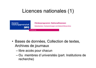 Licences nationales (1)
• Bases de données, Collection de textes,
Archives de journaux
– libre accès pour chacun
– Ou membres d´universités (part. Institutions de
recherche)
Förderung
Förderprogramm: Nationallizenzen
Datenbanken, Textsammlungen und Zeitschriftenarchive
 
