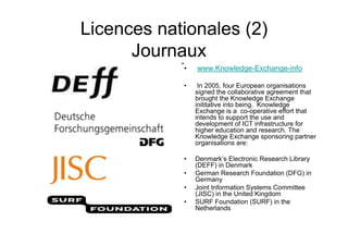 Licences nationales (2)
Journaux
• www.Knowledge-Exchange-info
• In 2005, four European organisations
signed the collaborative agreement that
brought the Knowledge Exchange
inititative into being. Knowledge
Exchange is a co-operative effort that
intends to support the use and
development of ICT infrastructure for
higher education and research. The
Knowledge Exchange sponsoring partner
organisations are:
• Denmark’s Electronic Research Library
(DEFF) in Denmark
• German Research Foundation (DFG) in
Germany
• Joint Information Systems Committee
(JISC) in the United Kingdom
• SURF Foundation (SURF) in the
Netherlands
•
 