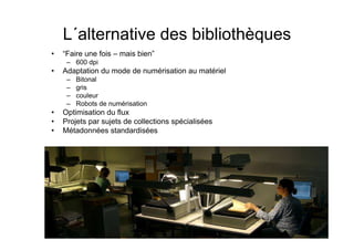 L´alternative des bibliothèques
• “Faire une fois – mais bien”
– 600 dpi
• Adaptation du mode de numérisation au matériel
– Bitonal
– gris
– couleur
– Robots de numérisation
• Optimisation du flux
• Projets par sujets de collections spécialisées
• Métadonnées standardisées
 