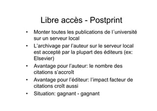 Libre accès - Postprint
• Monter toutes les publications de l´université
sur un serveur local
• L’archivage par l’auteur sur le serveur local
est accepté par la plupart des éditeurs (ex:
Elsevier)
• Avantage pour l’auteur: le nombre des
citations s’accroît
• Avantage pour l’éditeur: l’impact facteur de
citations croît aussi
• Situation: gagnant - gagnant
 