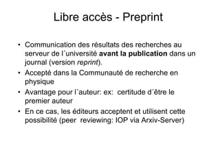 Libre accès - Preprint
• Communication des résultats des recherches au
serveur de l´université avant la publication dans un
journal (version reprint).
• Accepté dans la Communauté de recherche en
physique
• Avantage pour l´auteur: ex: certitude d´être le
premier auteur
• En ce cas, les éditeurs acceptent et utilisent cette
possibilité (peer reviewing: IOP via Arxiv-Server)
 