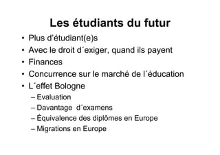 Les étudiants du futur
• Plus d’étudiant(e)s
• Avec le droit d´exiger, quand ils payent
• Finances
• Concurrence sur le marché de l´éducation
• L´effet Bologne
– Evaluation
– Davantage d´examens
– Équivalence des diplômes en Europe
– Migrations en Europe
 