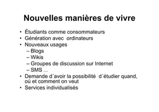 Nouvelles manières de vivre
• Étudiants comme consommateurs
• Génération avec ordinateurs
• Nouveaux usages
– Blogs
– Wikis
– Groupes de discussion sur Internet
– SMS …
• Demande d´avoir la possibilité d´étudier quand,
où et comment on veut
• Services individualisés
 