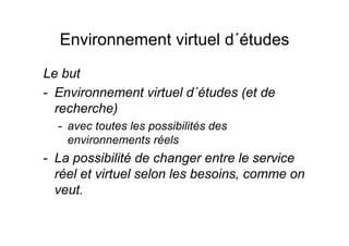 Environnement virtuel d´études
Le but
- Environnement virtuel d´études (et de
recherche)
- avec toutes les possibilités des
environnements réels
- La possibilité de changer entre le service
réel et virtuel selon les besoins, comme on
veut.
 
