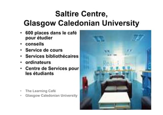 Saltire Centre,
Glasgow Caledonian University
• 600 places dans le café
pour étudier
• conseils
• Service de cours
• Services bibliothécaires
• ordinateurs
• Centre de Services pour
les étudiants
• The Learning Café
• Glasgow Caledonian University
 