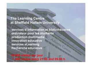 The Learning Centre
at Sheffield Hallam University
services d´information et bibliothécaires
ordinateur pour les étudiants
production multimedia
innovation educative
services eLearning
Recherche educative
10.000 visites par jour
1.400 visites entre 21.00 and 09.00 h
 