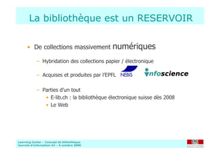 Learning Center – Concept de bibliothèque
Journée d’information A3 – 6 octobre 2006
La bibliothèque est un RESERVOIR
• De collections massivement numériques
– Hybridation des collections papier / électronique
– Acquises et produites par l’EPFL
– Parties d’un tout
• E-lib.ch : la bibliothèque électronique suisse dès 2008
• Le Web
 