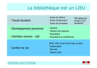 Learning Center – Concept de bibliothèque
Journée d’information A3 – 6 octobre 2006
La bibliothèque est un LIEU
–RFID, WiFi, Scan-Print-Copy on-dem.
– Restauration
– Sécurité
– Espace privé
• Confort de vie
– Librairie
– Histoire des sciences
– Expositions
– Animations et conférences
• Développement personnel
• Interface science - cité
– Zones de silence
– Zones d’interaction
– Zones de formation
• Travail étudiant
700 places de
travail (1/10
étudiants)
 