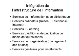 Intégration de
l´infrastructure de l´information
• Services de l´information et de bibliothèque
• Services ordinateur (Réseau, Téléphonie,
Internet)
• Services E- learning
• Services d´édition et de publication de
media de toutes sortes
• Services de l´organisation (management
des études)
• Services généraux pour les étudiants
 