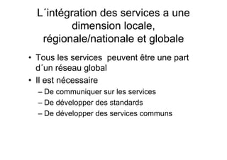 L´intégration des services a une
dimension locale,
régionale/nationale et globale
• Tous les services peuvent être une part
d´un réseau global
• Il est nécessaire
– De communiquer sur les services
– De développer des standards
– De développer des services communs
 