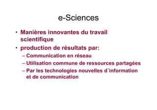 e-Sciences
• Manières innovantes du travail
scientifique
• production de résultats par:
– Communication en réseau
– Utilisation commune de ressources partagées
– Par les technologies nouvelles d´information
et de communication
 