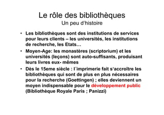Le rôle des bibliothèques
Un peu d‘histoire
• Les bibliothèques sont des institutions de services
pour leurs clients – les universités, les institutions
de recherche, les Etats…
• Moyen-Age: les monastères (scriptorium) et les
universités (leçons) sont auto-suffisants, produisant
leurs livres eux- mêmes
• Dès le 15eme siècle : l´imprimerie fait s‘accroître les
bibliothèques qui sont de plus en plus nécessaires
pour la recherche (Goettingen) ; elles deviennent un
moyen indispensable pour le développement public
(Bibliothèque Royale Paris ; Panizzi)
 