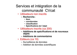 Services et intégration de la
communauté CVcat
• Utilisateurs non inscrits
– Recherche–
• Nom
• coordonnées
• classification
• Spécifications de l´objet
• Utilisateurs inscrits (ca 200)
– Additions de spécifications et de nouveaux
objets
– Additions de commentaires
• Editeurs (ca 10)
– Surveillance de données
– Addition de données scientifiques
 