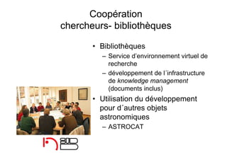 Coopération
chercheurs- bibliothèques
• Bibliothèques
– Service d’environnement virtuel de
recherche
– développement de l´infrastructure
de knowledge management
(documents inclus)
• Utilisation du développement
pour d´autres objets
astronomiques
– ASTROCAT
 