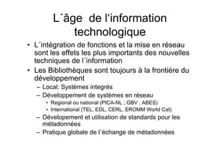L´âge de l‘information
technologique
• L´intégration de fonctions et la mise en réseau
sont les effets les plus importants des nouvelles
techniques de l´information
• Les Bibliothèques sont toujours à la frontière du
développement
– Local: Systèmes integrés
– Développement de systèmes en réseau
• Regional ou national (PICA-NL ; GBV ; ABES)
• International (TEL, EDL, CERL, EROMM World Cat)
– Dévelopement et utilisation de standards pour les
métadonnées
– Pratique globale de l´échange de métadonnées
 