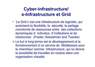 Cyber-infrastructure/
e-Infrastructure et Grid
• ‘Le Grid c´est une infrastructure de logiciels, qui
autorisent la flexibilité, la sécurité, le partage
coordonné de ressources entre des collections
dynamiques d´ individus, d´institutions et de
ressources’ (Foster, Kesselman and Tuecke)
Le but à long terme est le développement et le
fonctionnement d´un service de Middleware pour
le chercheur comme Infrastructure, qui lui donne
la possibilité de travailler en routine dans une
organisation virtuelle
 