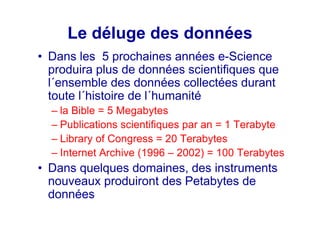 Le déluge des données
• Dans les 5 prochaines années e-Science
produira plus de données scientifiques que
l´ensemble des données collectées durant
toute l´histoire de l´humanité
– la Bible = 5 Megabytes
– Publications scientifiques par an = 1 Terabyte
– Library of Congress = 20 Terabytes
– Internet Archive (1996 – 2002) = 100 Terabytes
• Dans quelques domaines, des instruments
nouveaux produiront des Petabytes de
données
 