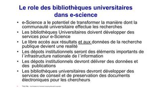 Le role des bibliothèques universitaires
dans e-science
• e-Science a le potentiel de transformer la manière dont la
communauté universitaire effectue les recherches
• Les bibliothèques Universitaires doivent développer des
services pour e-Science
• Le libre accès aux résultats et aux données de la recherche
publique devient une realité
• Les dépots institutionnels seront des éléments importants de
l´infrastructure nationale de l´information
• Les dépots institutionnels devront délivrer des données et
des publications
• Les bibliothèques universitaires devront développer des
services de conseil et de preservation des documents
électroniques pour les chercheurs
Tony Hey Vice-President for Technical Computing Microsoft Corporation
 