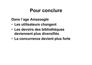 Pour conclure
Dans l´age Amazoogle
• Les utilisateurs changent
• Les devoirs des bibliothèques
deviennent plus diversifiés
• La concurrence devient plus forte
 