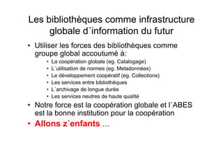 Les bibliothèques comme infrastructure
globale d´information du futur
• Utiliser les forces des bibliothèques comme
groupe global accoutumé à:
• La coopération globale (eg. Catalogage)
• L´utilisation de normes (eg. Metadonnées)
• Le développement coopératif (eg. Collections)
• Les services entre bibliothèques
• L´archivage de longue durée
• Les services neutres de haute qualité
• Notre force est la coopération globale et l´ABES
est la bonne institution pour la coopération
• Allons z´enfants …
 