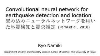 Convolutional neural network for
earthquake detection and location
畳み込みニューラルネットワークを用い
た地震検知と震央推定
Department of Earth and Planetary Science, School of Science, The University of Tokyo
(Perol et al., 2018)
Ryo Namiki
 