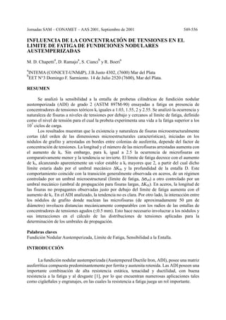 Jornadas SAM – CONAMET – AAS 2001, Septiembre de 2001 549-556
INFLUENCIA DE LA CONCENTRACIÓN DE TENSIONES EN EL
LIMITE DE FATIGA DE FUNDICIONES NODULARES
AUSTEMPERIZADAS
M. D. Chapetti
a
, D. Ramajo
a
, S. Cianci
b
y R. Boeri
a
a
INTEMA (CONICET-UNMdP), J.B.Justo 4302, (7600) Mar del Plata
b
EET N°3 Domingo F. Sarmiento. 14 de Julio 2520 (7600), Mar del Plata.
RESUMEN
Se analizó la sensibilidad a la entalla de probetas cilíndricas de fundición nodular
austemperizada (ADI) de grado 2 (ASTM 897M-90) ensayadas a fatiga en presencia de
concentradores de tensiones teóricos kt iguales a 1.03, 1.55, 2 y 2.55. Se analizó la ocurrencia y
naturaleza de fisuras a niveles de tensiones por debajo y cercanos al límite de fatiga, definido
como el nivel de tensión para el cual la probeta experimenta una vida a la fatiga superior a los
107
ciclos de carga.
Los resultados muestran que la existencia y naturaleza de fisuras microestructuralmente
cortas (del orden de las dimensiones microestructurales características), iniciadas en los
nódulos de grafito y arrestadas en bordes entre colonias de ausferrita, depende del factor de
concentración de tensiones. La longitud y el número de las microfisuras arrestadas aumenta con
el aumento de kt. Sin embargo, para kt igual a 2.5 la ocurrencia de microfisuras en
comparativamente menor y la tendencia se invierte. El límite de fatiga decrece con el aumento
de kt, alcanzando aparentemente un valor estable a kt mayores que 2, a partir del cual dicho
límite estaría dado por el umbral mecánico ∆Kth y la profundidad de la entalla D. Este
comportamiento coincide con la transición generalmente observada en aceros, de un régimen
controlado por un umbral microestructural (límite de fatiga, ∆σe0) a otro controlado por un
umbral mecánico (umbral de propagación para fisuras largas, ∆Kth). En aceros, la longitud de
las fisuras no propagantes observadas justo por debajo del límite de fatiga aumenta con el
aumento de kt. En el ADI analizado, la tendencia no es clara. Por otro lado, la interacción entre
los nódulos de grafito donde nuclean las microfisuras (de aproximadamente 50 µm de
diámetro) involucra distancias mecánicamente comparables con los radios de las entallas de
concentradores de tensiones agudos (≤0.5 mm). Esto hace necesario involucrar a los nódulos y
sus interacciones en el cálculo de las distribuciones de tensiones aplicadas para la
determinación de los umbrales de propagación.
Palabras claves
Fundición Nodular Austemperizada, Límite de Fatiga, Sensibilidad a la Entalla.
INTRODUCCIÓN
La fundición nodular austemperizada (Austempered Ductile Iron, ADI), posee una matriz
ausferrítica compuesta predominantemente por ferrita y austenita retenida. Las ADI poseen una
importante combinación de alta resistencia estática, tenacidad y ductilidad, con buena
resistencia a la fatiga y al desgaste [1], por lo que encuentran numerosas aplicaciones tales
como cigüeñales y engranajes, en las cuales la resistencia a fatiga juega un rol importante.
 