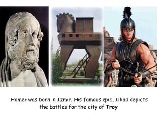 Homer was born in Izmir. His famous epic, Illiad depicts the battles for the city of  Troy   