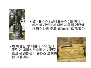 성니콜라스 ( 산타클로스 ) 는 파타라에서 태어났으며 터키 지중해 연안에서 마이라의 주교  (Demre)  로 일했다 . 이 마을은 성 니콜라스의 원래 무덤이 대리석관으로 지어진것으로 유명한성 니콜라스 교회의 본 고장이다 . 