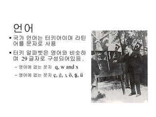 언어 국가 언어는 터키어이며 라틴어를 문자로 사용 터키 알파벳은 영어와 비슷하며  29 글자로 구성되어있음 . 영어에 없는 문자   q, w and x 영어에 없는 문자   ç,  ğ , ı, ö,  ş , ü 