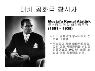 터키 공화국 창시자 Mustafa Kemal Ata türk   무스타파 케말 아타튀르크  (1881 – 1938) 터키 공화국의 창시자이자 첫번째 대통령 무스타파 케말 아타튀르크의 지휘 아래 독립전쟁을 승리로 이끌어냈고  1923 년  10 월  29 일에 터키 공화국을 선포 . 