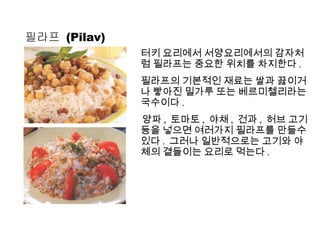 필라프  (Pilav) 터키 요리에서 서양요리에서의 감자처럼 필라프는 중요한 위치를 차지한다 . 필라프의 기본적인 재료는 쌀과 끓이거나 빻아진 밀가루 또는 베르미첼리라는 국수이다 . 양파 ,  토마토 ,  야채 ,  건과 ,  허브 고기등을 넣으면 여러가지 필라프를 만들수 있다 .  그러나 일반적으로는 고기와 야체의 곁들이는 요리로 먹는다 . 