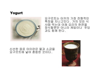 Yogurt 요구르트는 터키의 가장 전형적인 특징을 지니고잇다 .  거의 모든 식사때 먹는데 야채 요리의 한켠을  장식할뿐만 아니라 케밥이나  푸딩과도 함께 한다 . 신선한 음료 아이란은 물과 소금을 요구르트에 넣어 혼합한 것이다 . 